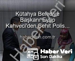 Kütahya Belediye Başkanı Eyüp Kahveci’den Şehit Polis Alaattin Özdemir’in Ailesine Anlamlı Ziyaret: Vatan Borcu ve Minnet