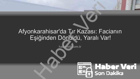 Afyonkarahisar’da Tır Faciası Ucuz Atlatıldı: Sürücü Yaralı Kurtuldu