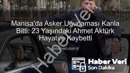 Manisa’da Asker Uğurlaması Kanla Bitti: 23 Yaşındaki Ahmet Aktürk Hayatını Kaybetti