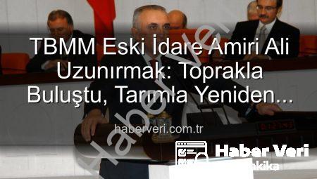 TBMM Eski İdare Amiri Ali Uzunırmak: Toprakla Buluştu, Tarımla Yeniden Doğdu